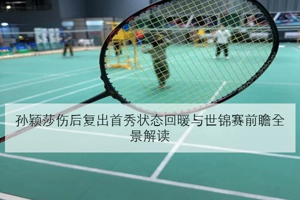 孙颖莎伤后复出首秀状态回暖与世锦赛前瞻全景解读