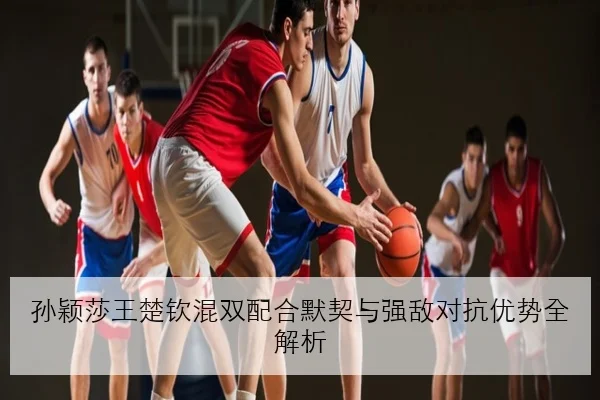 孙颖莎王楚钦混双配合默契与强敌对抗优势全解析